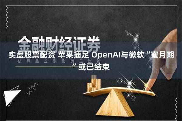 实盘股票配资 苹果插足 OpenAI与微软“蜜月期”或已结束