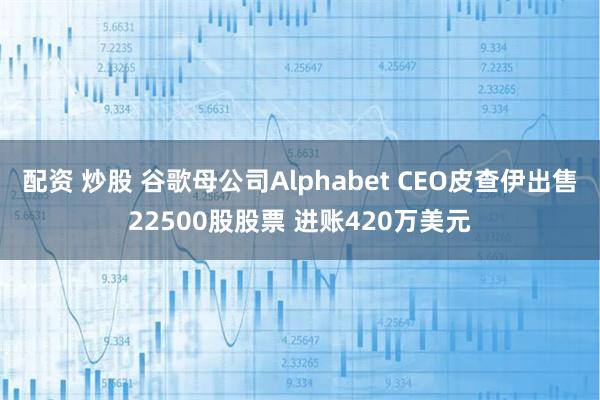 配资 炒股 谷歌母公司Alphabet CEO皮查伊出售22500股股票 进账420万美元