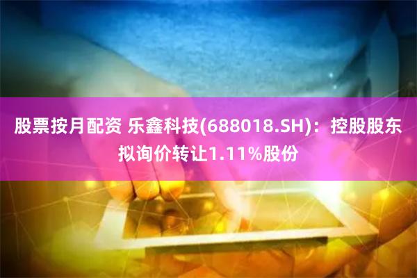 股票按月配资 乐鑫科技(688018.SH)：控股股东拟询价转让1.11%股份