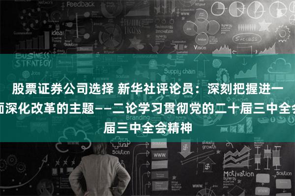 股票证券公司选择 新华社评论员：深刻把握进一步全面深化改革的主题——二论学习贯彻党的二十届三中全会精神