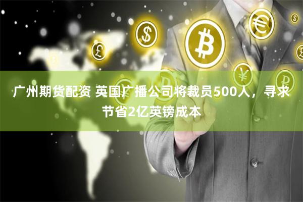 广州期货配资 英国广播公司将裁员500人，寻求节省2亿英镑成本