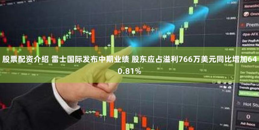 股票配资介绍 雷士国际发布中期业绩 股东应占溢利766万美元同比增加640.81%