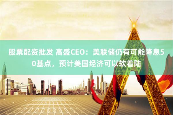 股票配资批发 高盛CEO：美联储仍有可能降息50基点，预计美国经济可以软着陆