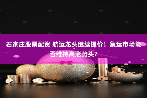 石家庄股票配资 航运龙头继续提价！集运市场能否维持高涨势头？