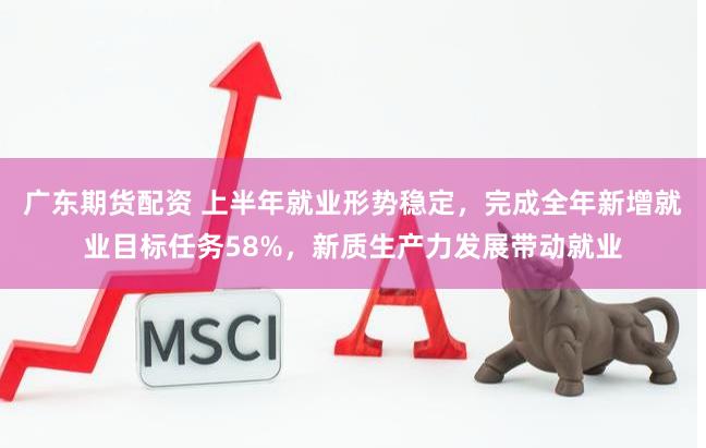 广东期货配资 上半年就业形势稳定，完成全年新增就业目标任务58%，新质生产力发展带动就业