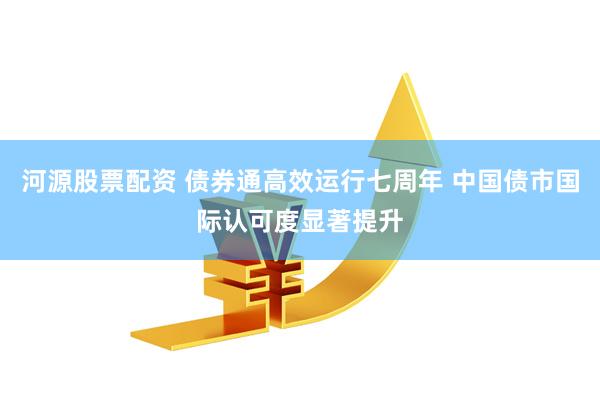 河源股票配资 债券通高效运行七周年 中国债市国际认可度显著提升