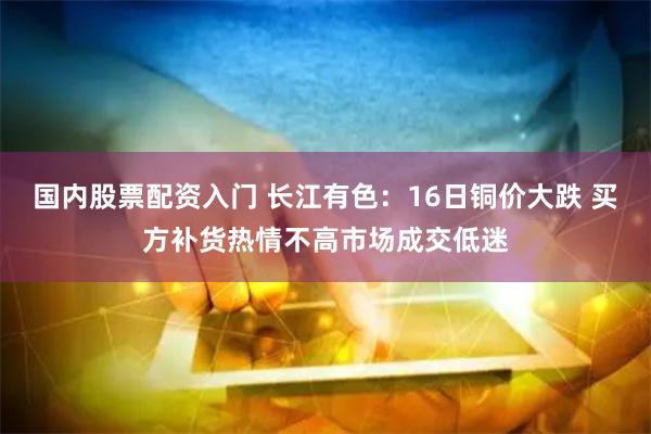 国内股票配资入门 长江有色：16日铜价大跌 买方补货热情不高市场成交低迷