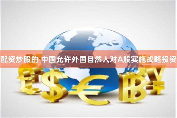 配资炒股的 中国允许外国自然人对A股实施战略投资