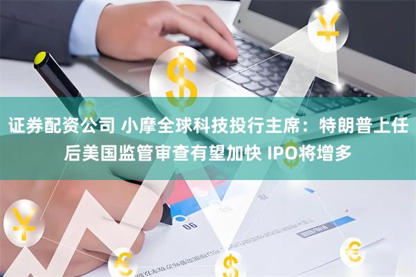 证券配资公司 小摩全球科技投行主席：特朗普上任后美国监管审查有望加快 IPO将增多