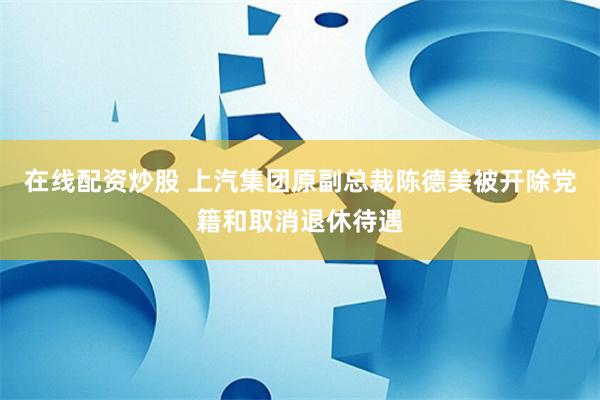 在线配资炒股 上汽集团原副总裁陈德美被开除党籍和取消退休待遇