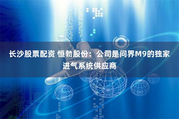 长沙股票配资 恒勃股份：公司是问界M9的独家进气系统供应商