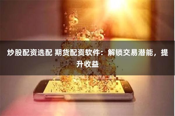 炒股配资选配 期货配资软件：解锁交易潜能，提升收益