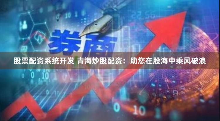 股票配资系统开发 青海炒股配资：助您在股海中乘风破浪