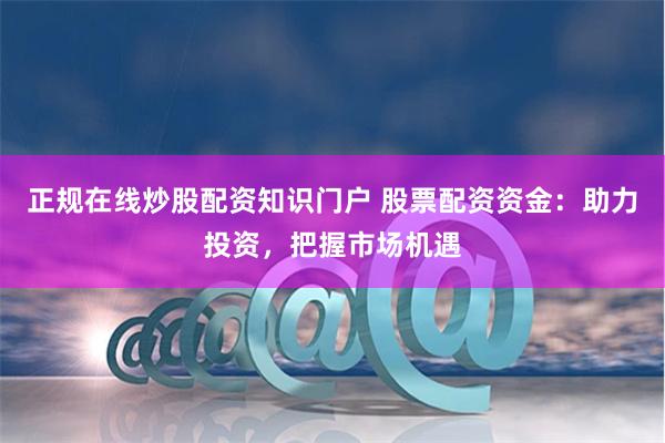 正规在线炒股配资知识门户 股票配资资金：助力投资，把握市场机遇