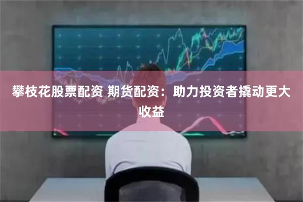 攀枝花股票配资 期货配资：助力投资者撬动更大收益