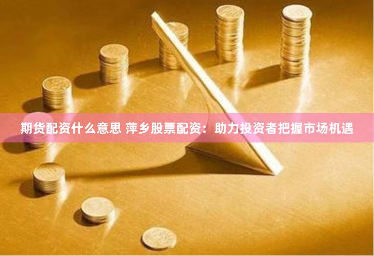 期货配资什么意思 萍乡股票配资：助力投资者把握市场机遇