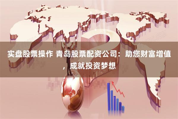 实盘股票操作 青岛股票配资公司：助您财富增值，成就投资梦想