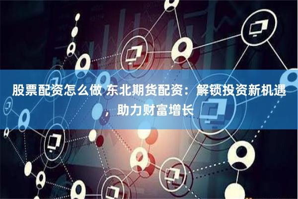 股票配资怎么做 东北期货配资：解锁投资新机遇，助力财富增长