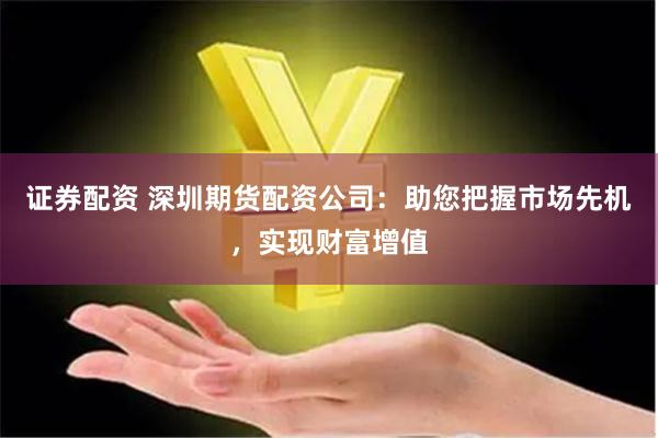 证券配资 深圳期货配资公司：助您把握市场先机，实现财富增值