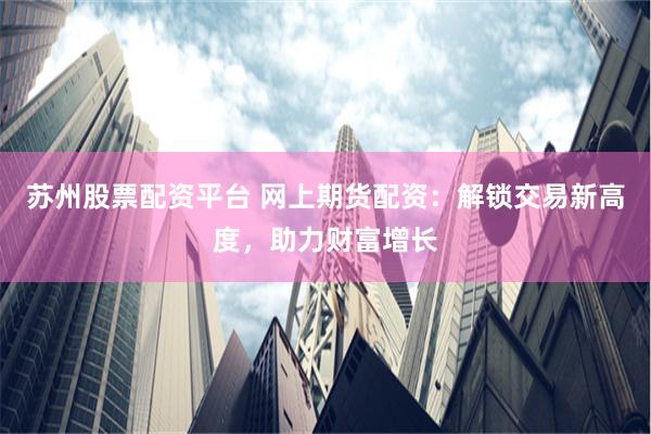 苏州股票配资平台 网上期货配资：解锁交易新高度，助力财富增长
