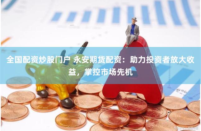 全国配资炒股门户 永安期货配资：助力投资者放大收益，掌控市场先机