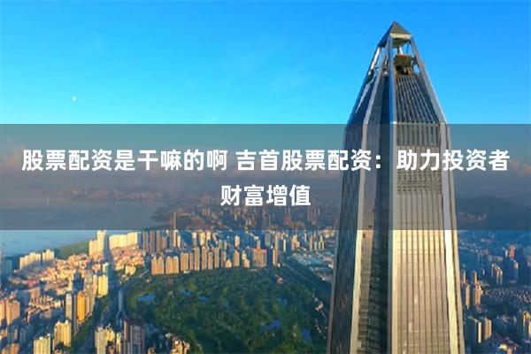 股票配资是干嘛的啊 吉首股票配资：助力投资者财富增值