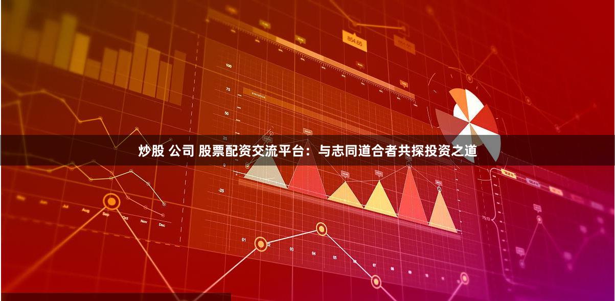 炒股 公司 股票配资交流平台：与志同道合者共探投资之道