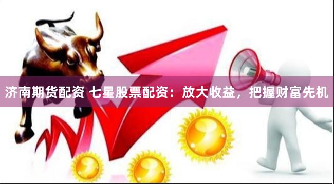 济南期货配资 七星股票配资：放大收益，把握财富先机