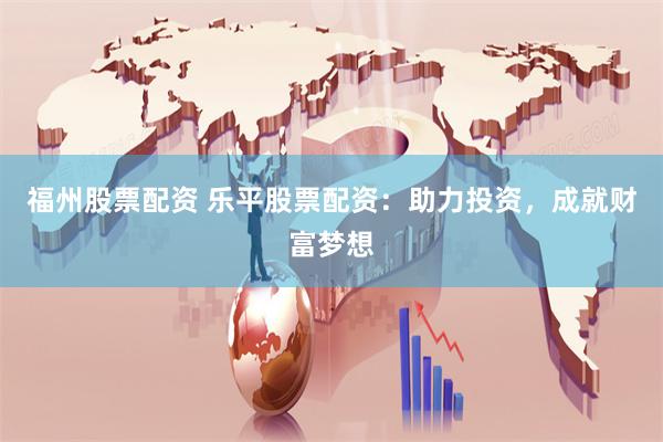 福州股票配资 乐平股票配资：助力投资，成就财富梦想