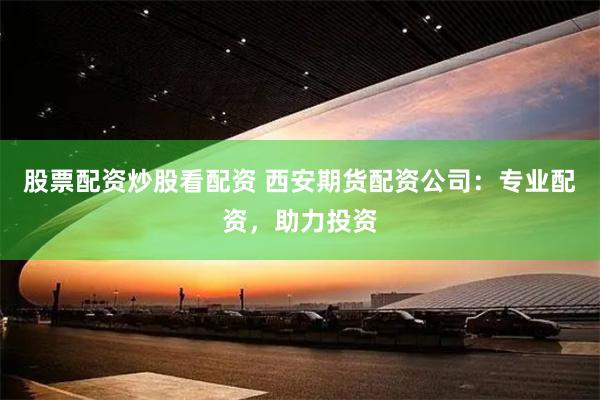 股票配资炒股看配资 西安期货配资公司：专业配资，助力投资