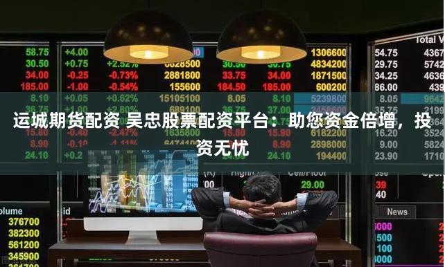 运城期货配资 吴忠股票配资平台：助您资金倍增，投资无忧